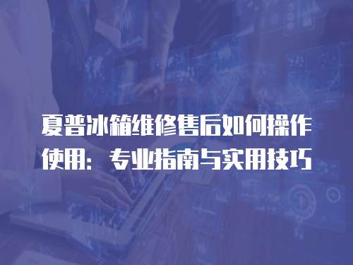 夏普冰箱維修售后如何操作使用：專業(yè)指南與實(shí)用技巧