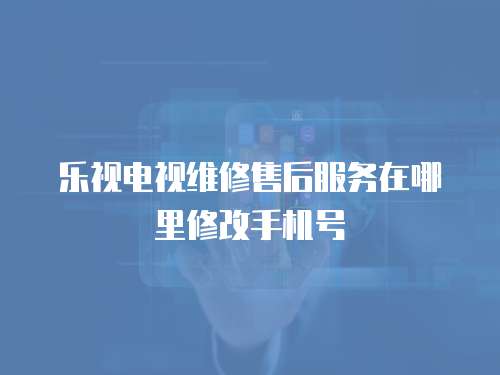 樂視電視維修售后服務在哪里修改手機號