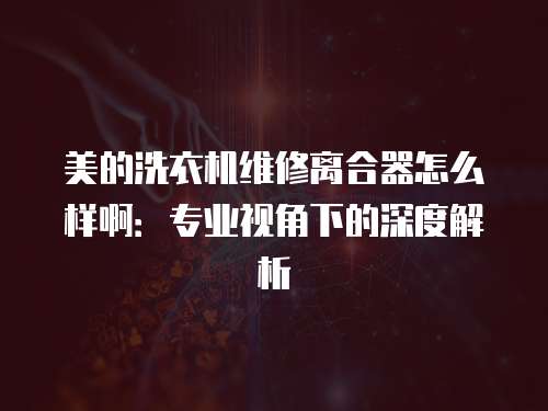 美的洗衣機維修離合器怎么樣啊：專業視角下的深度解析