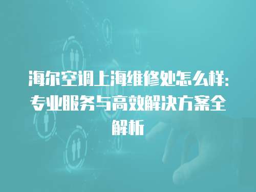 海爾空調上海維修處怎么樣：專業(yè)服務與高效解決方案全解析