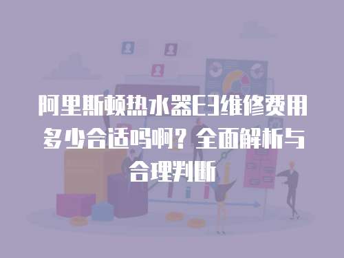 阿里斯頓熱水器E3維修費用多少合適嗎啊？全面解析與合理判斷