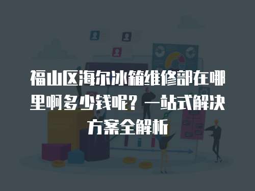 福山區海爾冰箱維修部在哪里啊多少錢呢？一站式解決方案全解析