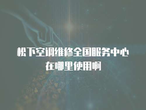 松下空調(diào)維修全國(guó)服務(wù)中心在哪里使用啊