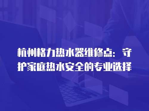 杭州格力熱水器維修點：守護家庭熱水安全的專業選擇