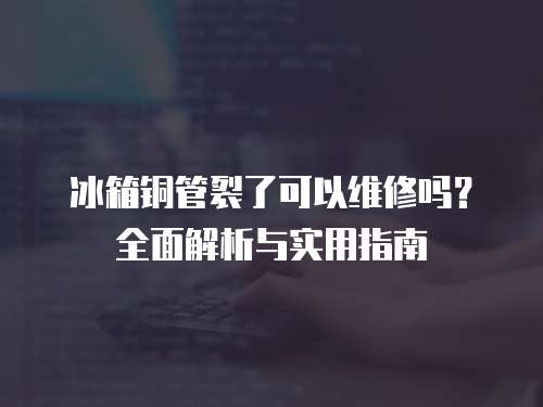 冰箱銅管裂了可以維修嗎？全面解析與實用指南