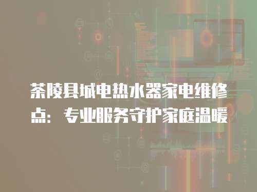 茶陵縣城電熱水器家電維修點：專業服務守護家庭溫暖