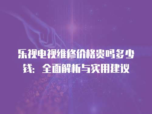 樂視電視維修價(jià)格貴嗎多少錢：全面解析與實(shí)用建議
