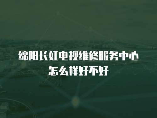 綿陽長虹電視維修服務(wù)中心怎么樣好不好