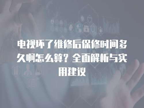 電視壞了維修后保修時間多久啊怎么算？全面解析與實用建議