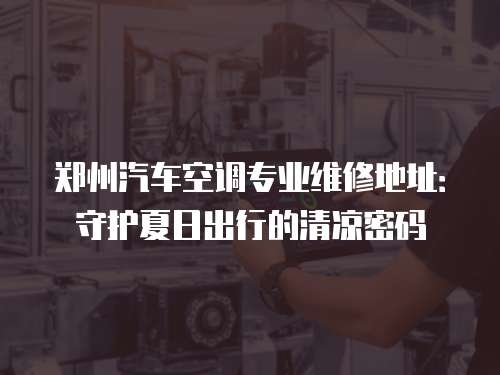 鄭州汽車空調專業維修地址：守護夏日出行的清涼密碼