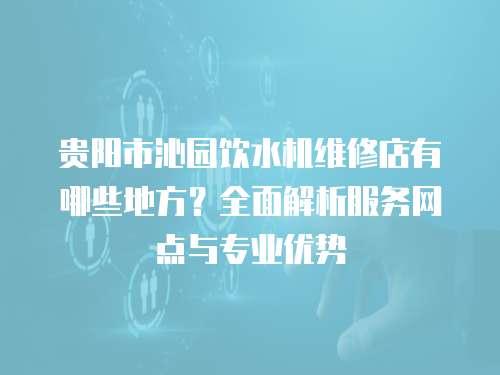 貴陽市沁園飲水機維修店有哪些地方？全面解析服務(wù)網(wǎng)點與專業(yè)優(yōu)勢