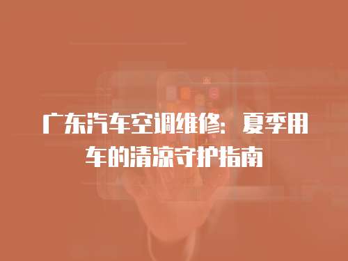 廣東汽車空調維修：夏季用車的清涼守護指南
