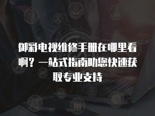 御彩電視維修手冊在哪里看啊？一站式指南助您快速獲取專業支持