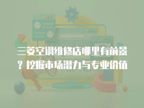 三菱空調維修店哪里有前景？挖掘市場潛力與專業價值
