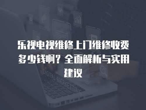 樂視電視維修上門維修收費多少錢啊？全面解析與實用建議