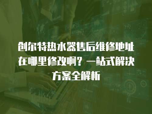 創爾特熱水器售后維修地址在哪里修改啊？一站式解決方案全解析