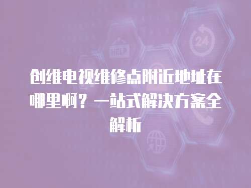 創(chuàng)維電視維修點(diǎn)附近地址在哪里啊？一站式解決方案全解析