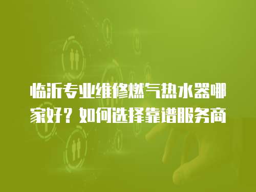 臨沂專業維修燃氣熱水器哪家好？如何選擇靠譜服務商