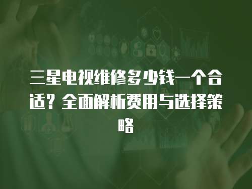 三星電視維修多少錢一個合適？全面解析費用與選擇策略