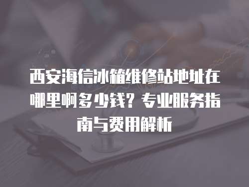 西安海信冰箱維修站地址在哪里啊多少錢(qián)？專(zhuān)業(yè)服務(wù)指南與費(fèi)用解析