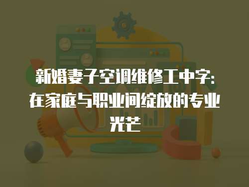 新婚妻子空調(diào)維修工中字：在家庭與職業(yè)間綻放的專(zhuān)業(yè)光芒