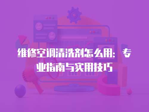 維修空調清洗劑怎么用：專業指南與實用技巧