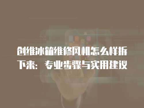 創(chuàng)維冰箱維修風(fēng)機(jī)怎么樣拆下來(lái)：專(zhuān)業(yè)步驟與實(shí)用建議