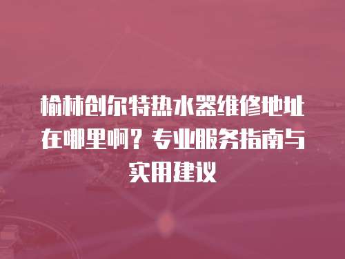 榆林創(chuàng)爾特熱水器維修地址在哪里啊？專業(yè)服務指南與實用建議