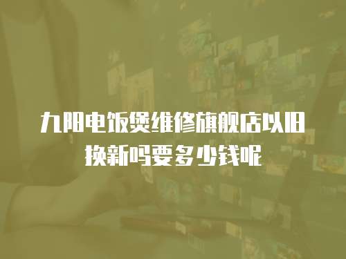 九陽電飯煲維修旗艦店以舊換新嗎要多少錢呢