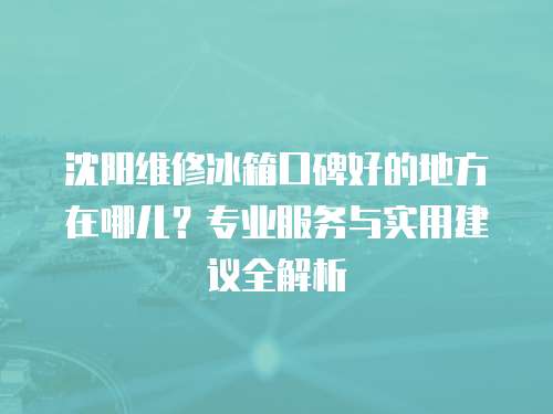 沈陽維修冰箱口碑好的地方在哪兒？專業(yè)服務(wù)與實(shí)用建議全解析