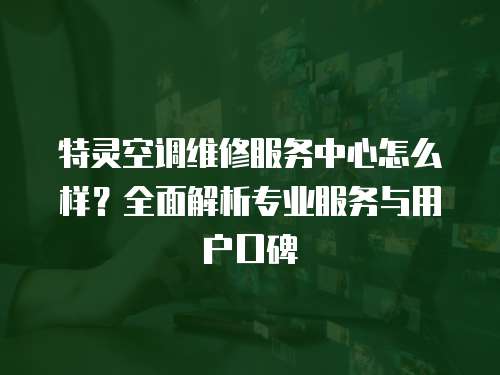 特靈空調維修服務中心怎么樣？全面解析專業服務與用戶口碑