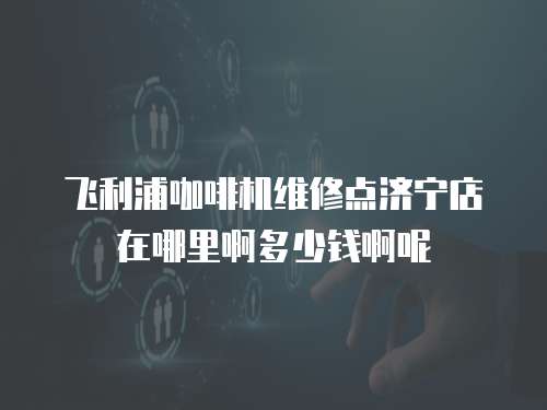 飛利浦咖啡機(jī)維修點濟(jì)寧店在哪里啊多少錢啊呢