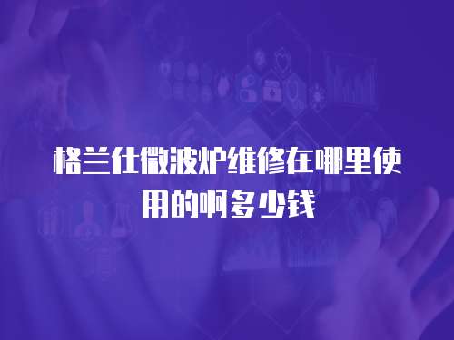 格蘭仕微波爐維修在哪里使用的啊多少錢