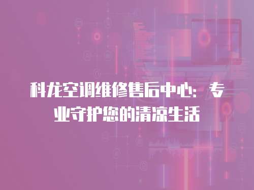 科龍空調維修售后中心：專業守護您的清涼生活