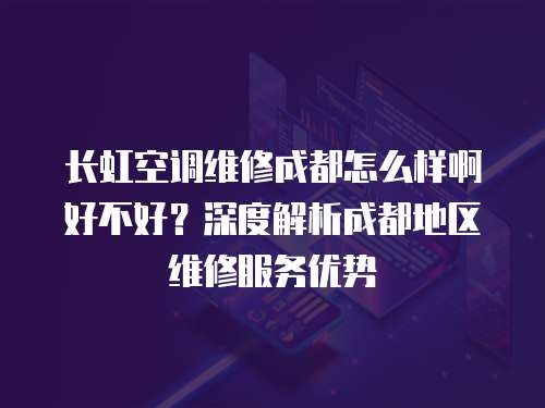 長虹空調維修成都怎么樣啊好不好？深度解析成都地區維修服務優勢
