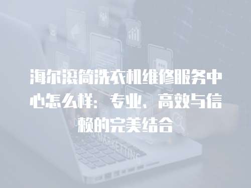 海爾滾筒洗衣機維修服務中心怎么樣：專業、高效與信賴的完美結合