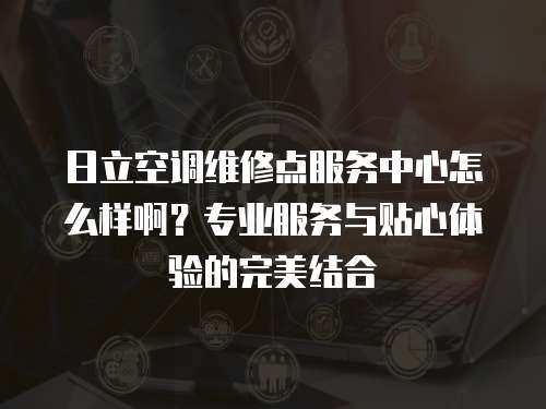 日立空調(diào)維修點(diǎn)服務(wù)中心怎么樣啊？專(zhuān)業(yè)服務(wù)與貼心體驗(yàn)的完美結(jié)合