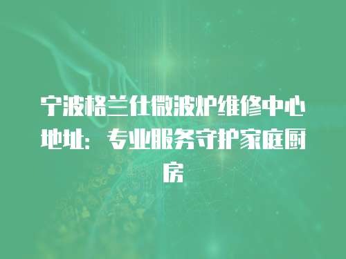 寧波格蘭仕微波爐維修中心地址：專業(yè)服務(wù)守護(hù)家庭廚房