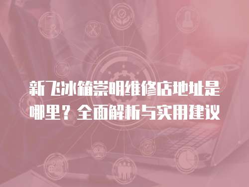 新飛冰箱崇明維修店地址是哪里？全面解析與實用建議