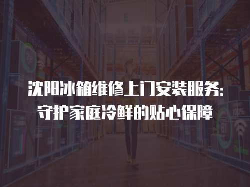 沈陽冰箱維修上門安裝服務：守護家庭冷鮮的貼心保障