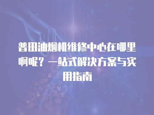 普田油煙機(jī)維修中心在哪里啊呢？一站式解決方案與實(shí)用指南