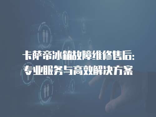 卡薩帝冰箱故障維修售后：專業服務與高效解決方案