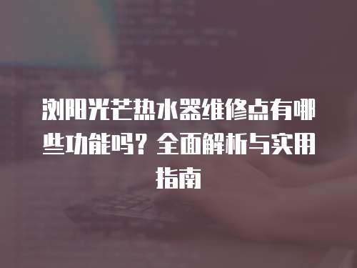 瀏陽光芒熱水器維修點有哪些功能嗎？全面解析與實用指南