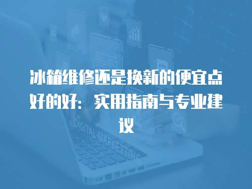 冰箱維修還是換新的便宜點(diǎn)好的好：實(shí)用指南與專業(yè)建議
