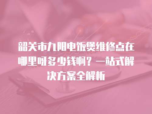 韶關市九陽電飯煲維修點在哪里呀多少錢啊？一站式解決方案全解析