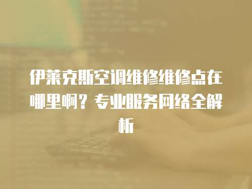 伊萊克斯空調維修維修點在哪里?。繉I服務網絡全解析