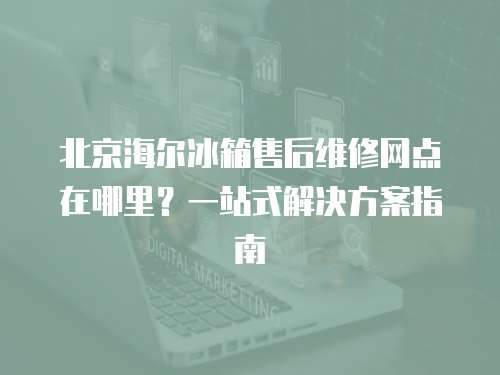 北京海爾冰箱售后維修網點在哪里？一站式解決方案指南