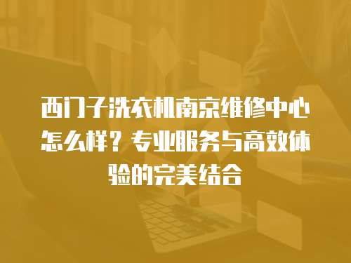西門子洗衣機南京維修中心怎么樣？專業服務與高效體驗的完美結合