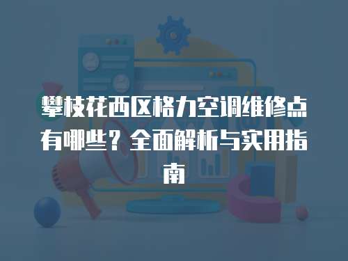 攀枝花西區格力空調維修點有哪些？全面解析與實用指南