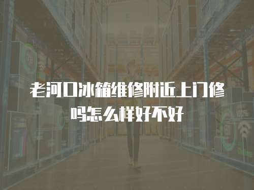 老河口冰箱維修附近上門修嗎怎么樣好不好